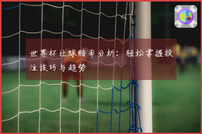世界杯让球赔率分析：轻松掌握投注技巧与趋势
